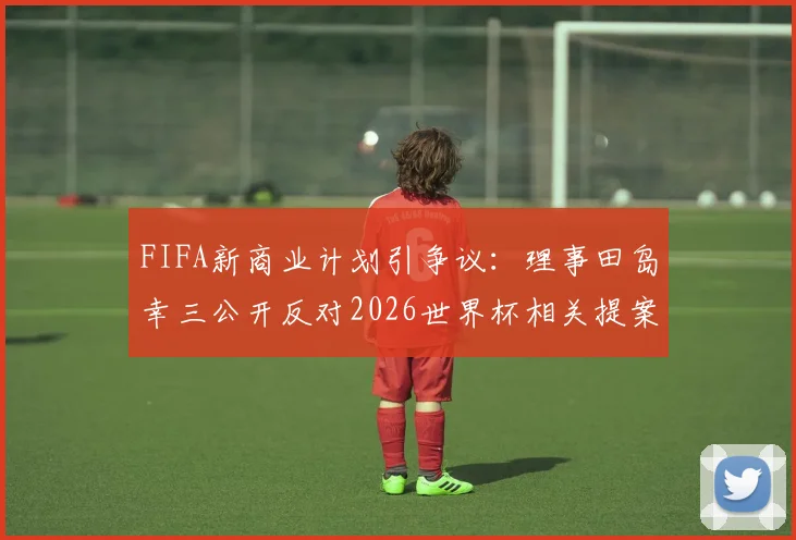 FIFA新商业计划引争议：理事田岛幸三公开反对2026世界杯相关提案，核心矛盾点解读